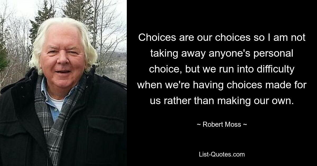 Choices are our choices so I am not taking away anyone's personal choice, but we run into difficulty when we're having choices made for us rather than making our own. — © Robert Moss