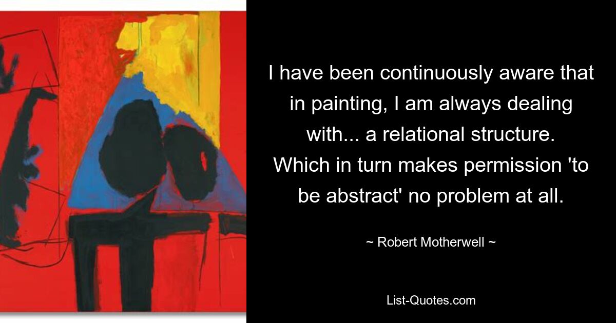 I have been continuously aware that in painting, I am always dealing with... a relational structure. Which in turn makes permission 'to be abstract' no problem at all. — © Robert Motherwell