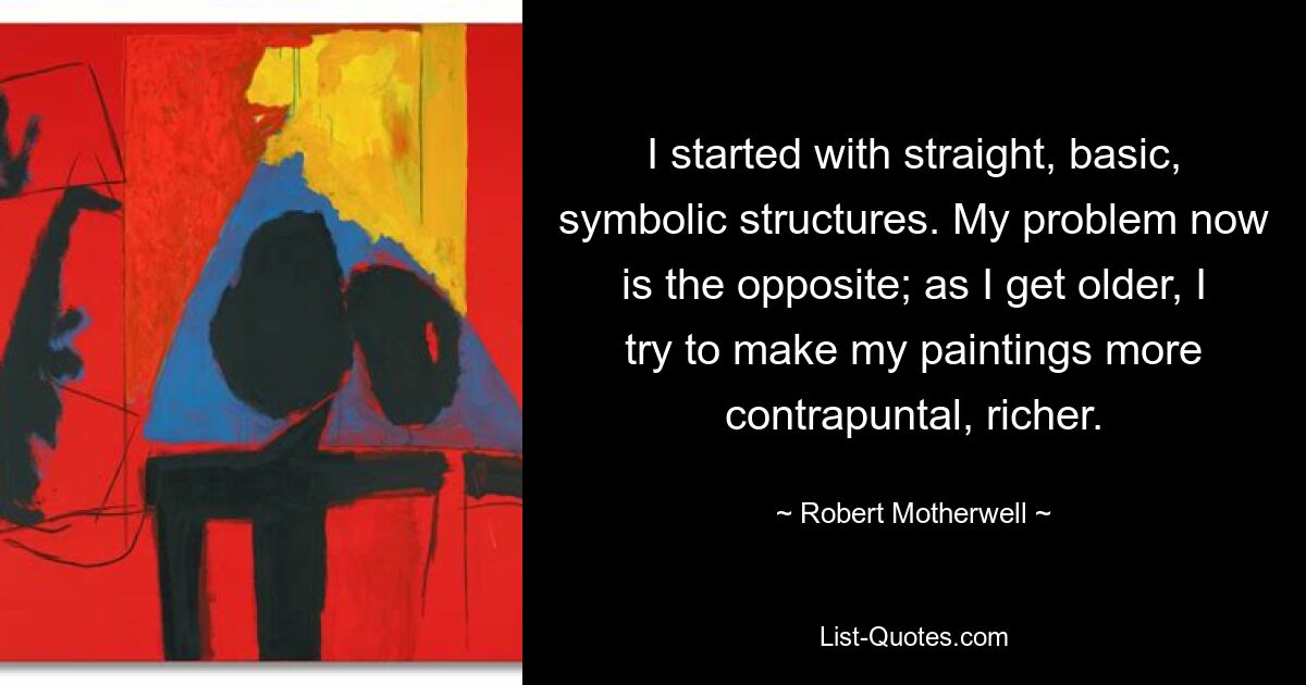 I started with straight, basic, symbolic structures. My problem now is the opposite; as I get older, I try to make my paintings more contrapuntal, richer. — © Robert Motherwell