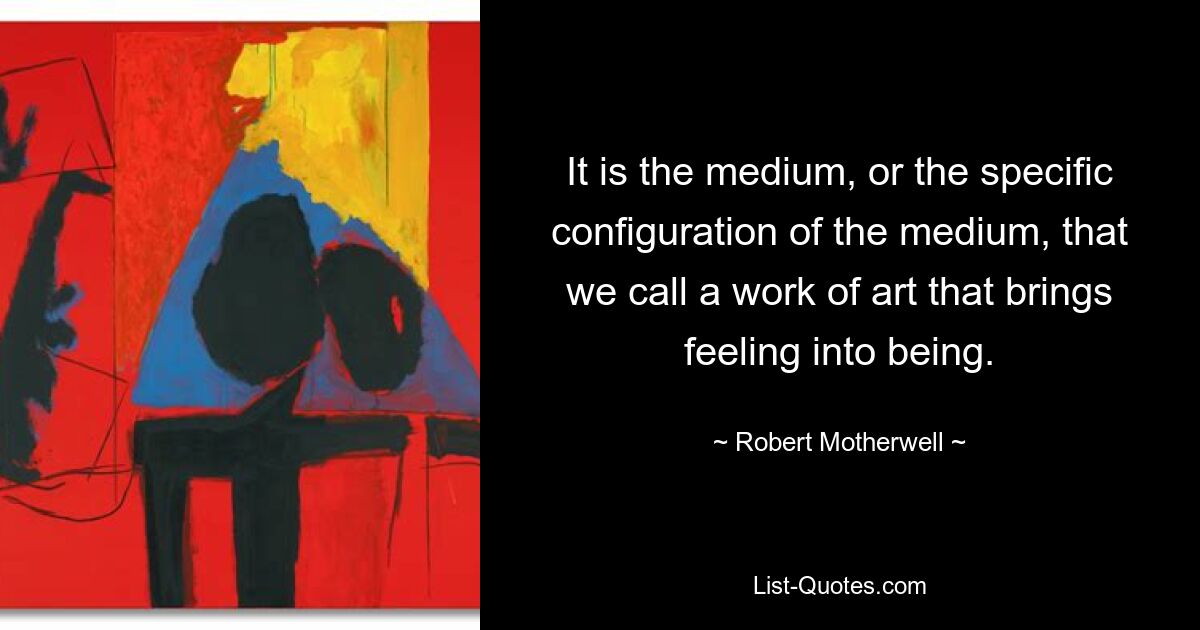 It is the medium, or the specific configuration of the medium, that we call a work of art that brings feeling into being. — © Robert Motherwell