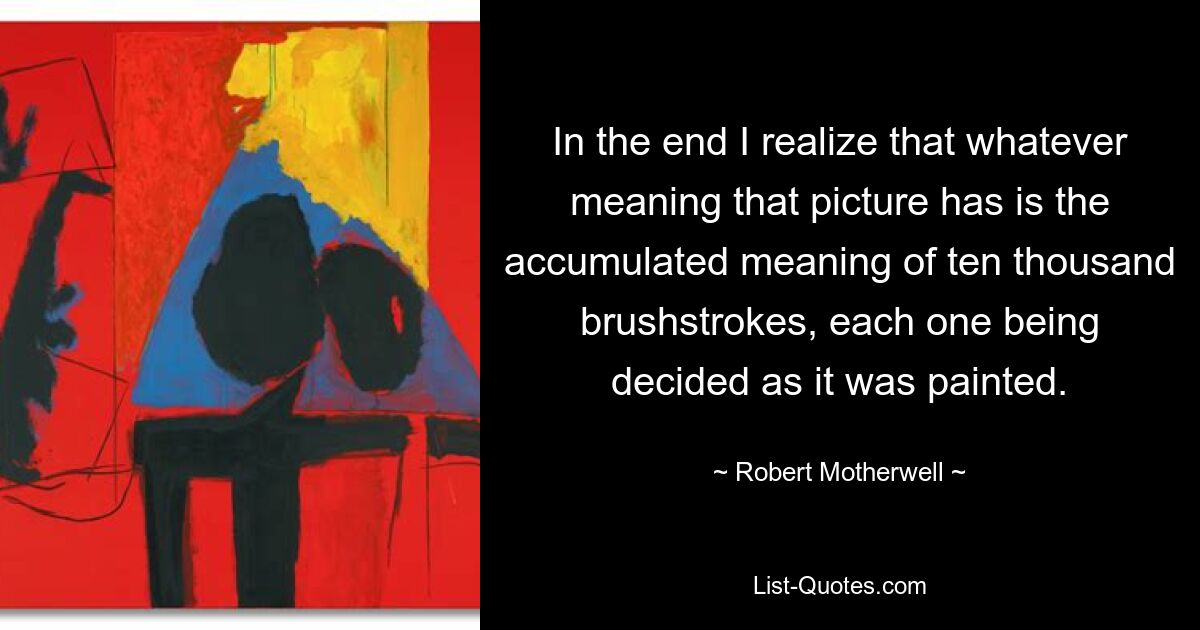 In the end I realize that whatever meaning that picture has is the accumulated meaning of ten thousand brushstrokes, each one being decided as it was painted. — © Robert Motherwell