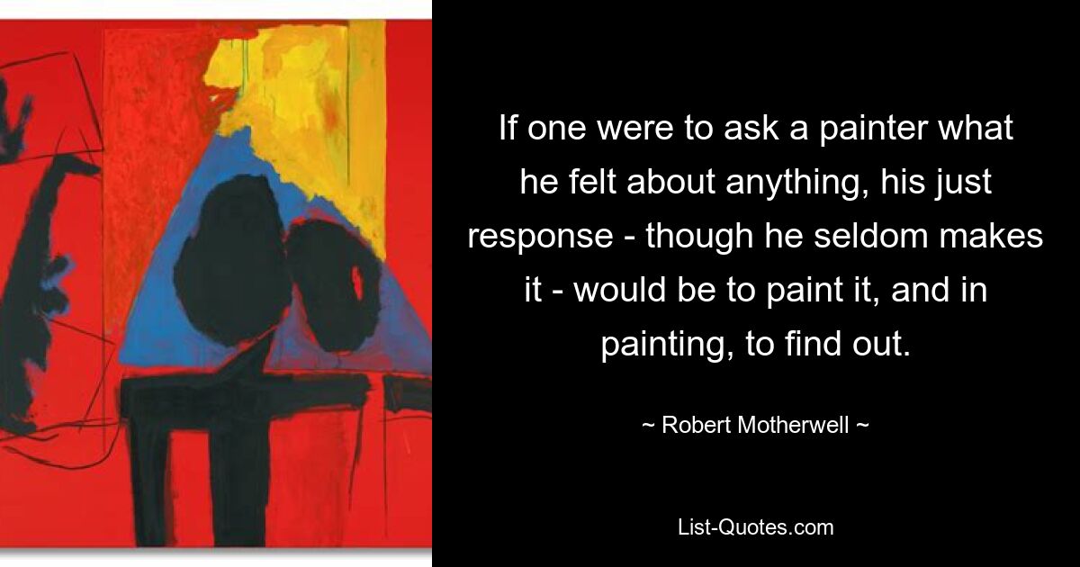 If one were to ask a painter what he felt about anything, his just response - though he seldom makes it - would be to paint it, and in painting, to find out. — © Robert Motherwell