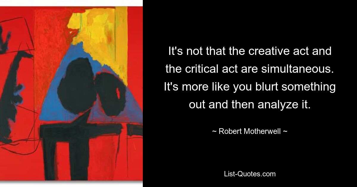 Es ist nicht so, dass der kreative Akt und der kritische Akt gleichzeitig stattfinden. Es ist eher so, als würde man etwas herausplatzen lassen und es dann analysieren. — © Robert Motherwell 