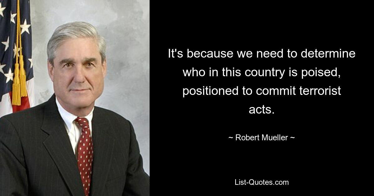 It's because we need to determine who in this country is poised, positioned to commit terrorist acts. — © Robert Mueller