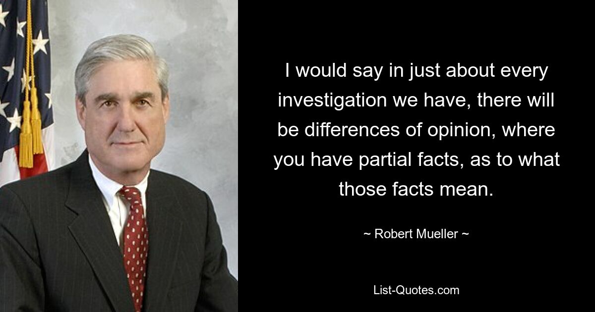 I would say in just about every investigation we have, there will be differences of opinion, where you have partial facts, as to what those facts mean. — © Robert Mueller