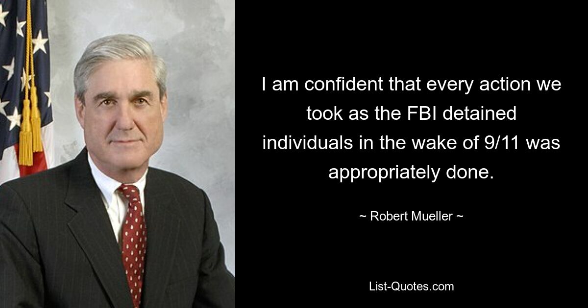 I am confident that every action we took as the FBI detained individuals in the wake of 9/11 was appropriately done. — © Robert Mueller