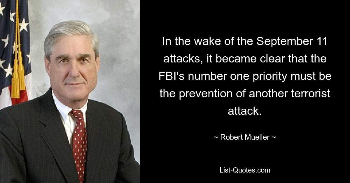 In the wake of the September 11 attacks, it became clear that the FBI's number one priority must be the prevention of another terrorist attack. — © Robert Mueller