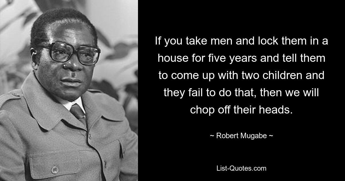 If you take men and lock them in a house for five years and tell them to come up with two children and they fail to do that, then we will chop off their heads. — © Robert Mugabe