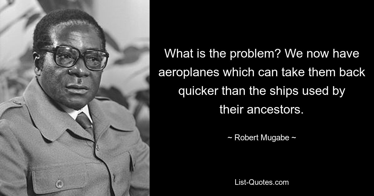 What is the problem? We now have aeroplanes which can take them back quicker than the ships used by their ancestors. — © Robert Mugabe