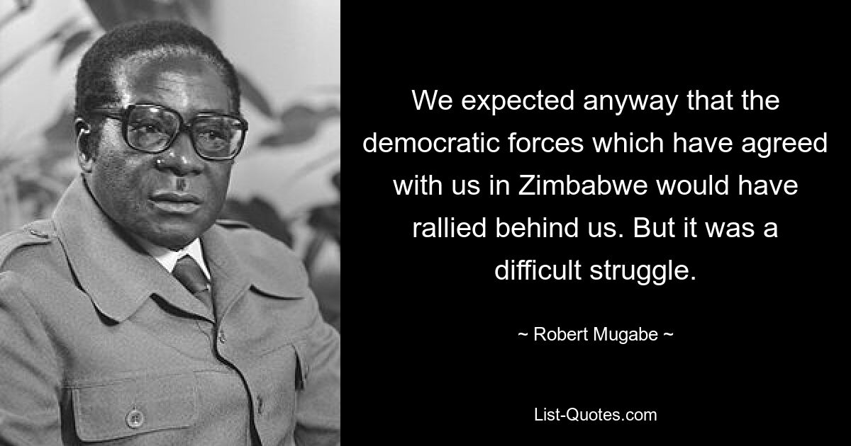 We expected anyway that the democratic forces which have agreed with us in Zimbabwe would have rallied behind us. But it was a difficult struggle. — © Robert Mugabe