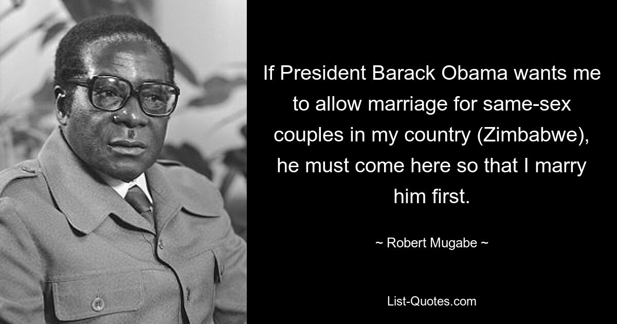 If President Barack Obama wants me to allow marriage for same-sex couples in my country (Zimbabwe), he must come here so that I marry him first. — © Robert Mugabe