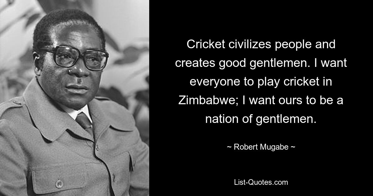 Cricket civilizes people and creates good gentlemen. I want everyone to play cricket in Zimbabwe; I want ours to be a nation of gentlemen. — © Robert Mugabe