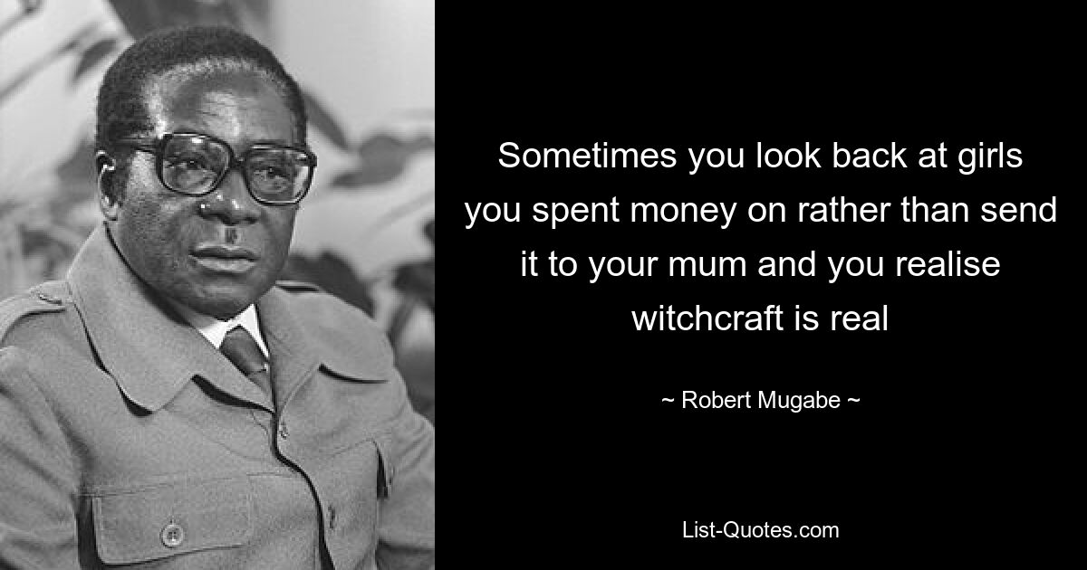 Sometimes you look back at girls you spent money on rather than send it to your mum and you realise witchcraft is real — © Robert Mugabe