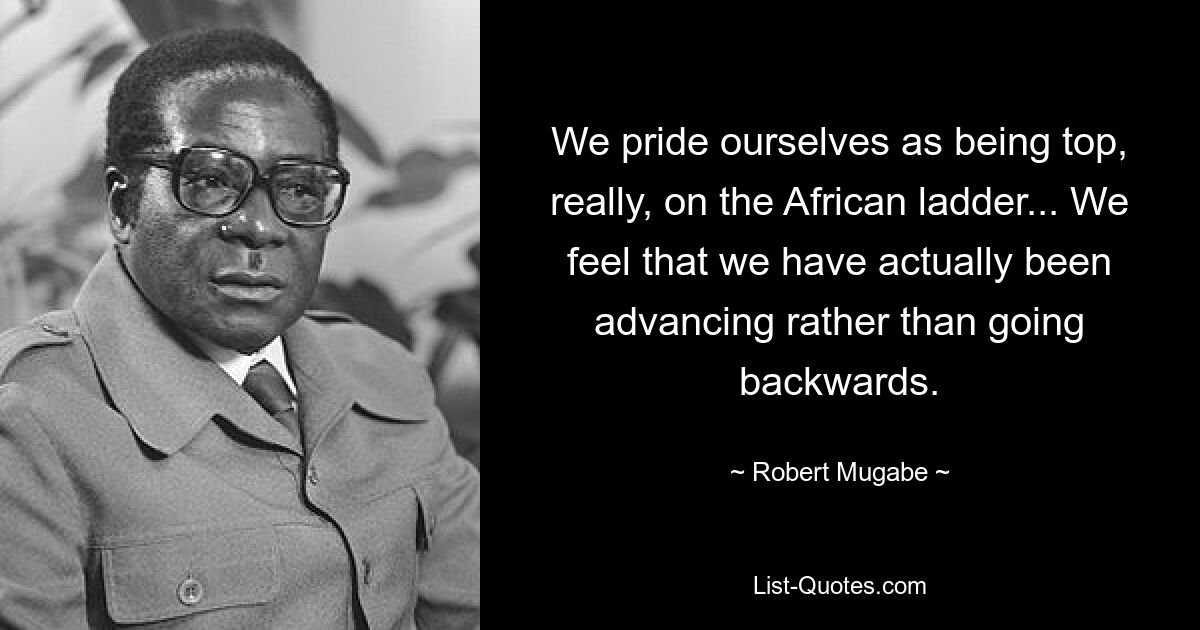 We pride ourselves as being top, really, on the African ladder... We feel that we have actually been advancing rather than going backwards. — © Robert Mugabe