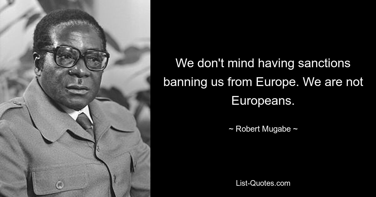 We don't mind having sanctions banning us from Europe. We are not Europeans. — © Robert Mugabe