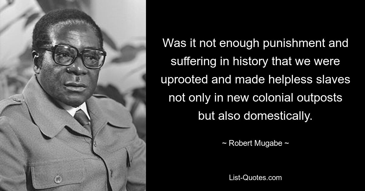 Was it not enough punishment and suffering in history that we were uprooted and made helpless slaves not only in new colonial outposts but also domestically. — © Robert Mugabe