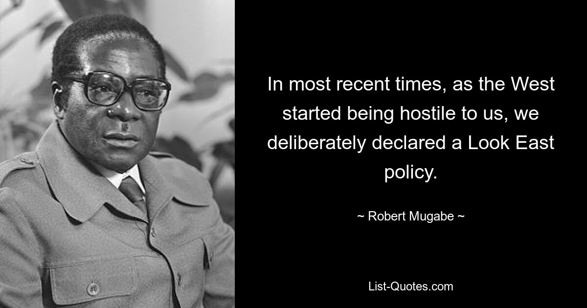 In most recent times, as the West started being hostile to us, we deliberately declared a Look East policy. — © Robert Mugabe