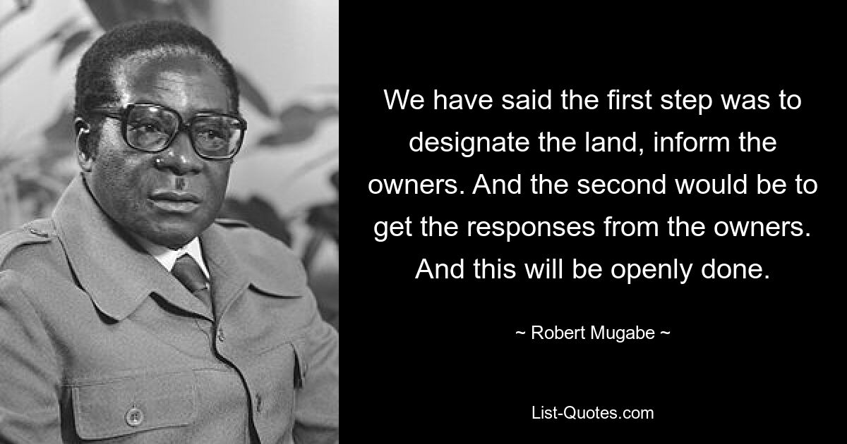 We have said the first step was to designate the land, inform the owners. And the second would be to get the responses from the owners. And this will be openly done. — © Robert Mugabe