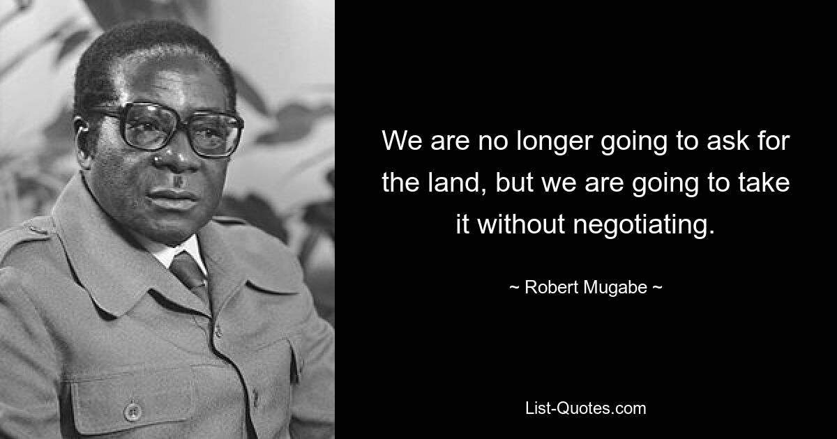 We are no longer going to ask for the land, but we are going to take it without negotiating. — © Robert Mugabe