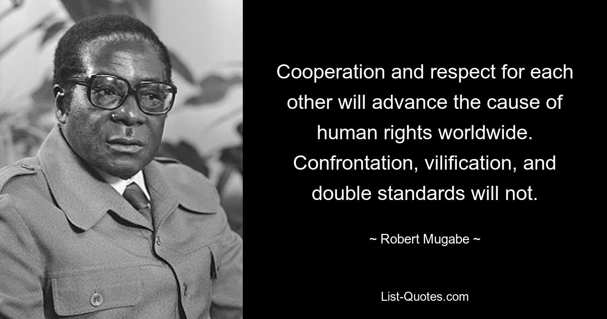 Cooperation and respect for each other will advance the cause of human rights worldwide. Confrontation, vilification, and double standards will not. — © Robert Mugabe