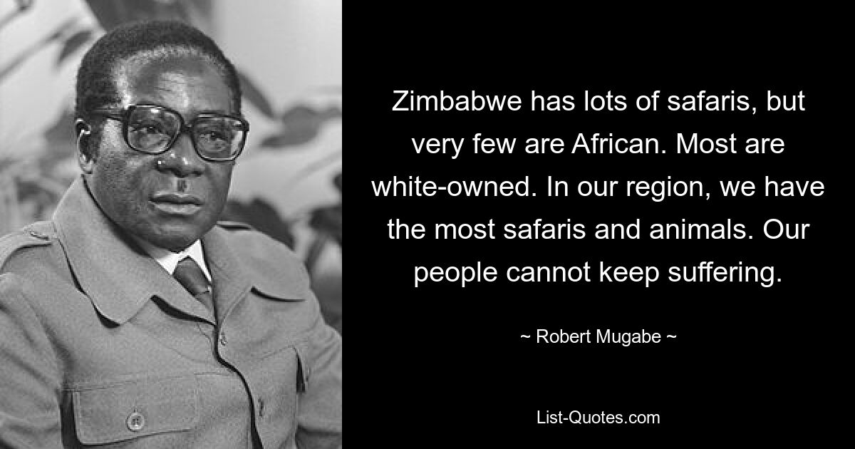 Zimbabwe has lots of safaris, but very few are African. Most are white-owned. In our region, we have the most safaris and animals. Our people cannot keep suffering. — © Robert Mugabe