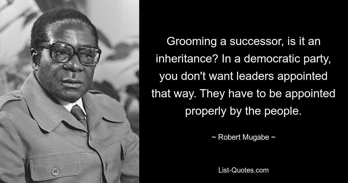 Grooming a successor, is it an inheritance? In a democratic party, you don't want leaders appointed that way. They have to be appointed properly by the people. — © Robert Mugabe