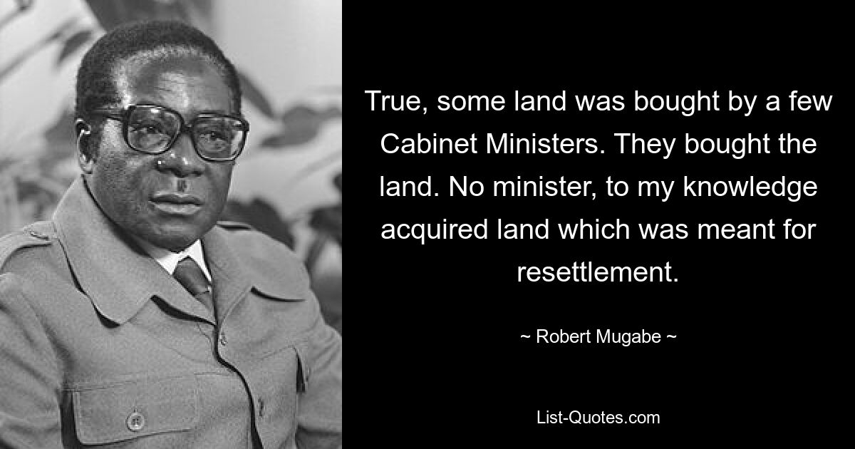 True, some land was bought by a few Cabinet Ministers. They bought the land. No minister, to my knowledge acquired land which was meant for resettlement. — © Robert Mugabe