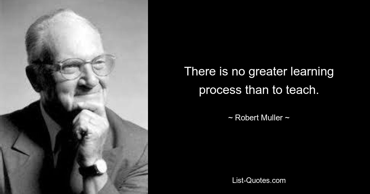 There is no greater learning process than to teach. — © Robert Muller