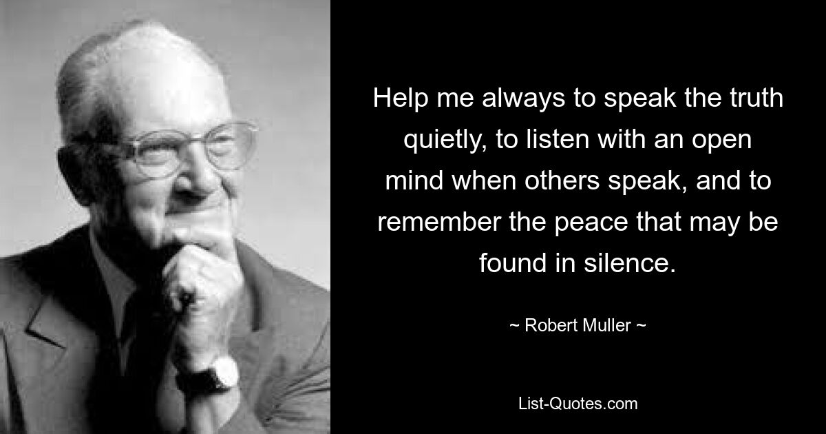 Help me always to speak the truth quietly, to listen with an open mind when others speak, and to remember the peace that may be found in silence. — © Robert Muller