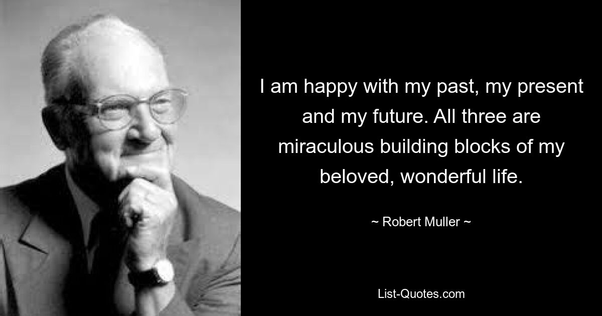 I am happy with my past, my present and my future. All three are miraculous building blocks of my beloved, wonderful life. — © Robert Muller