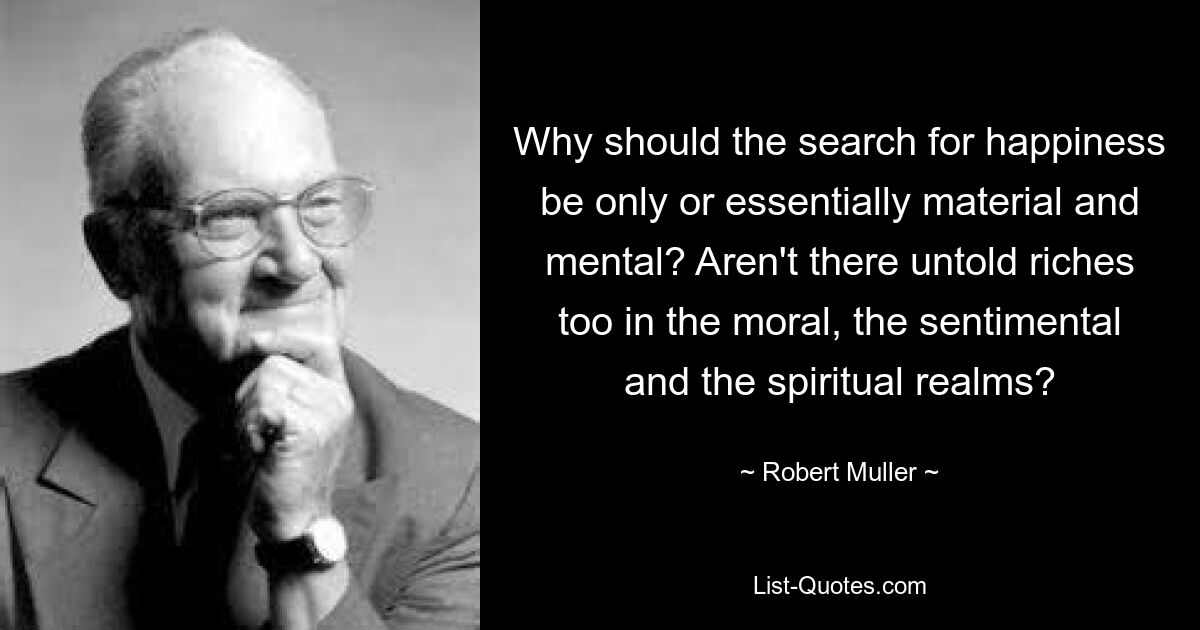 Why should the search for happiness be only or essentially material and mental? Aren't there untold riches too in the moral, the sentimental and the spiritual realms? — © Robert Muller