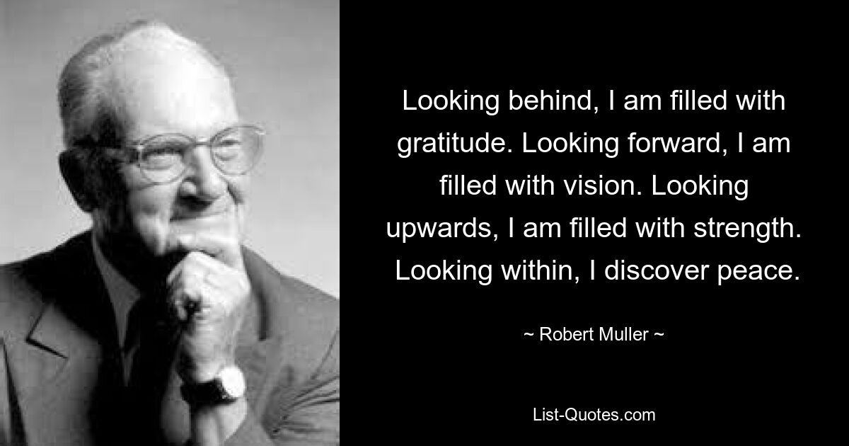 Looking behind, I am filled with gratitude. Looking forward, I am filled with vision. Looking upwards, I am filled with strength.  Looking within, I discover peace. — © Robert Muller