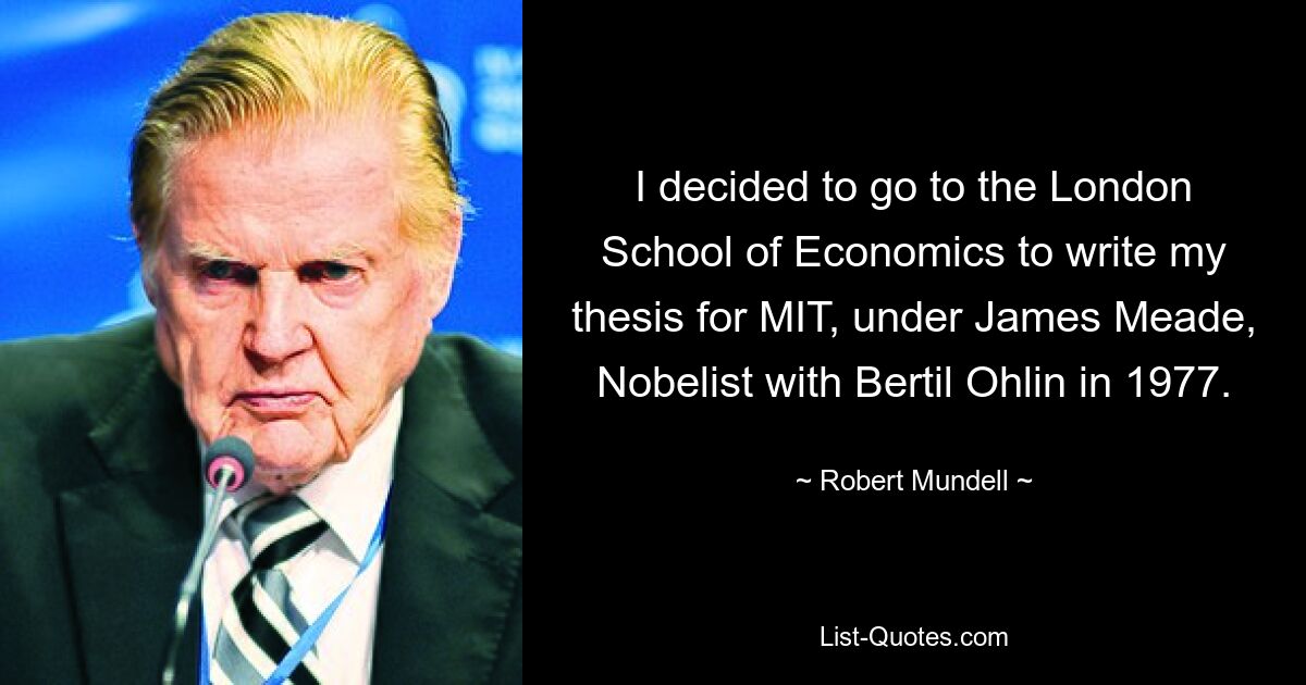 I decided to go to the London School of Economics to write my thesis for MIT, under James Meade, Nobelist with Bertil Ohlin in 1977. — © Robert Mundell