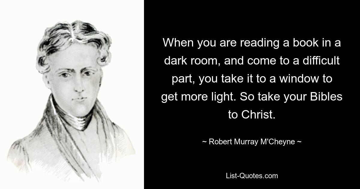 When you are reading a book in a dark room, and come to a difficult part, you take it to a window to get more light. So take your Bibles to Christ. — © Robert Murray M'Cheyne