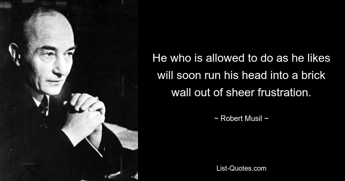 He who is allowed to do as he likes will soon run his head into a brick wall out of sheer frustration. — © Robert Musil