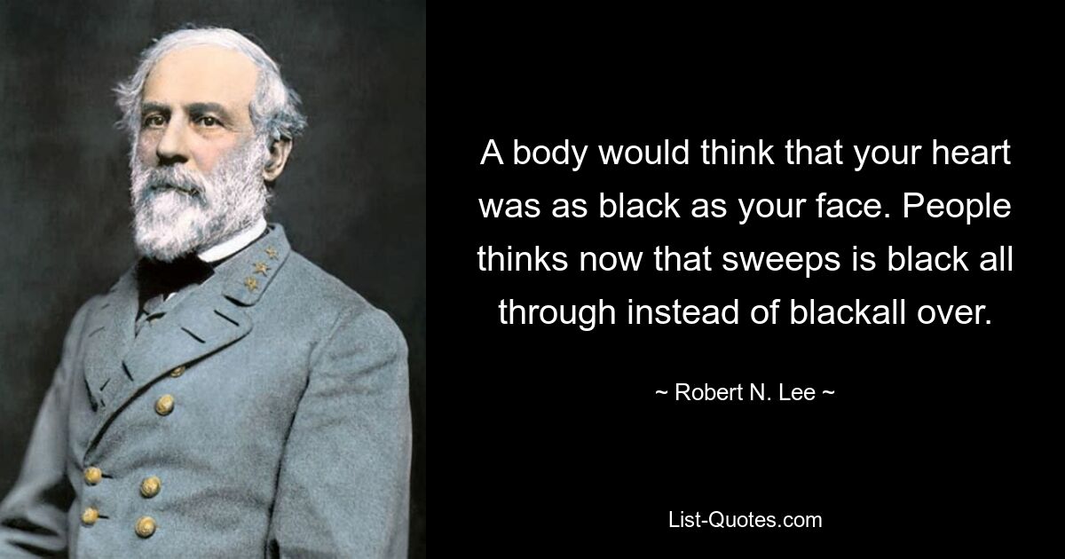 A body would think that your heart was as black as your face. People thinks now that sweeps is black all through instead of blackall over. — © Robert N. Lee