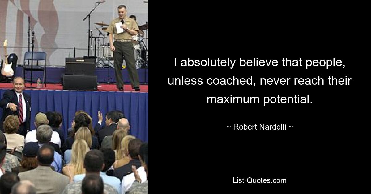 I absolutely believe that people, unless coached, never reach their maximum potential. — © Robert Nardelli