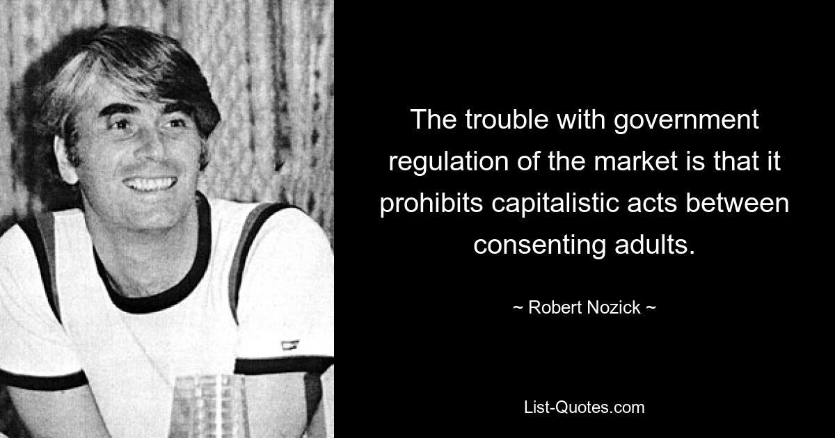 The trouble with government regulation of the market is that it prohibits capitalistic acts between consenting adults. — © Robert Nozick