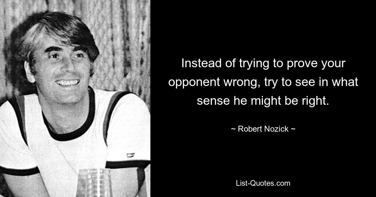 Instead of trying to prove your opponent wrong, try to see in what sense he might be right. — © Robert Nozick