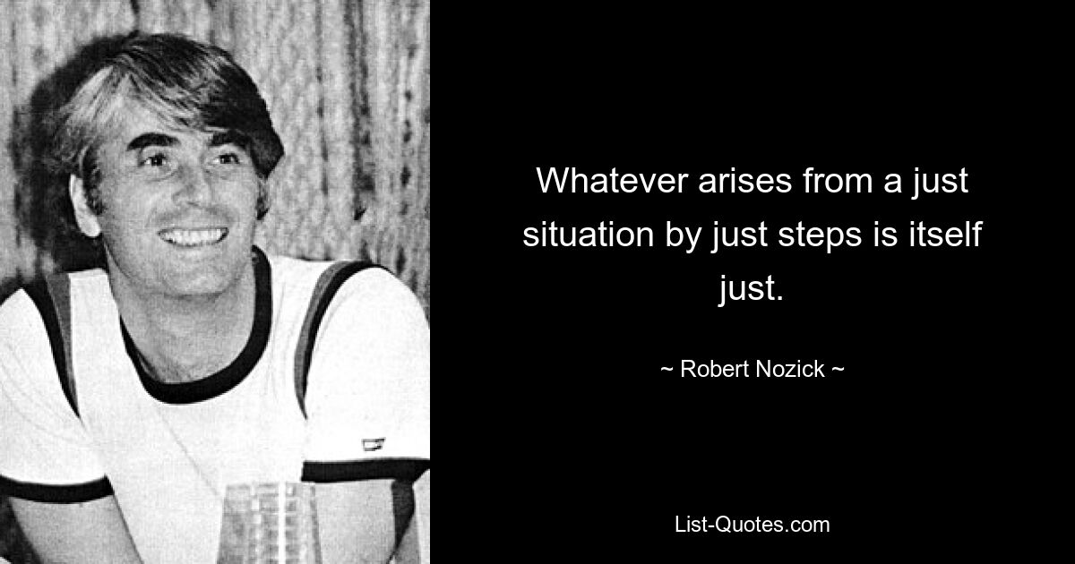 Whatever arises from a just situation by just steps is itself just. — © Robert Nozick