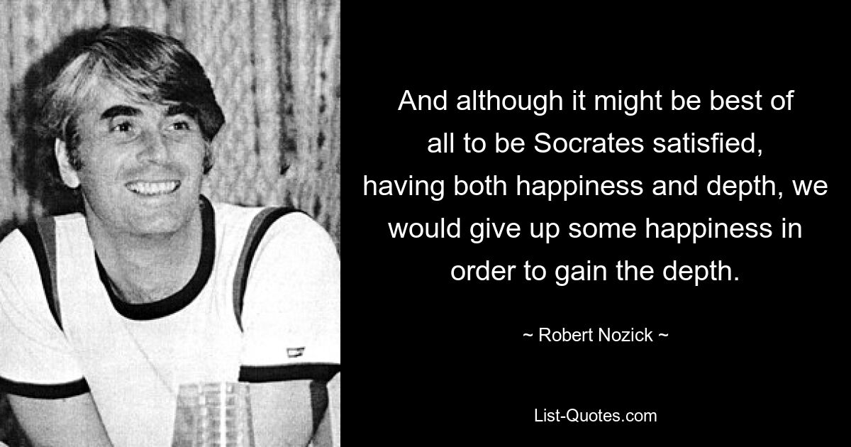 And although it might be best of all to be Socrates satisfied, having both happiness and depth, we would give up some happiness in order to gain the depth. — © Robert Nozick