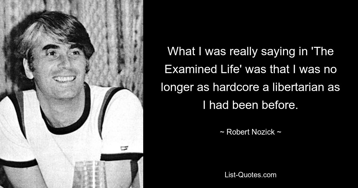 What I was really saying in 'The Examined Life' was that I was no longer as hardcore a libertarian as I had been before. — © Robert Nozick