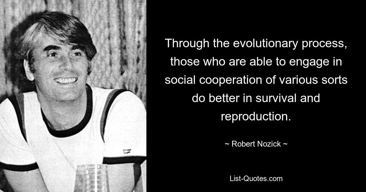 Through the evolutionary process, those who are able to engage in social cooperation of various sorts do better in survival and reproduction. — © Robert Nozick