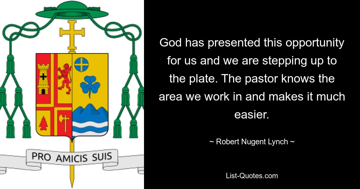 God has presented this opportunity for us and we are stepping up to the plate. The pastor knows the area we work in and makes it much easier. — © Robert Nugent Lynch