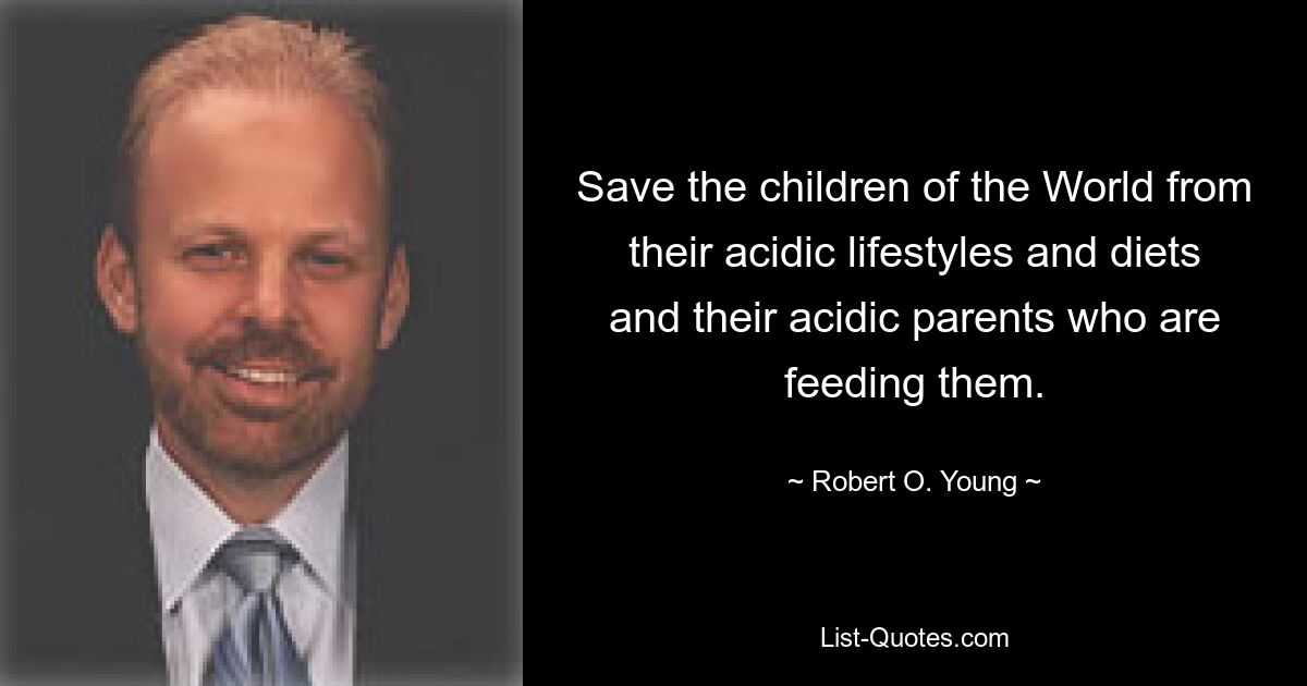 Save the children of the World from their acidic lifestyles and diets and their acidic parents who are feeding them. — © Robert O. Young