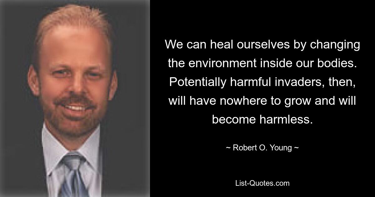 We can heal ourselves by changing the environment inside our bodies. Potentially harmful invaders, then, will have nowhere to grow and will become harmless. — © Robert O. Young