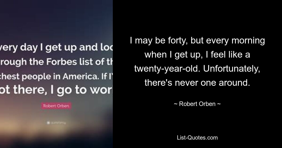 I may be forty, but every morning when I get up, I feel like a twenty-year-old. Unfortunately, there's never one around. — © Robert Orben