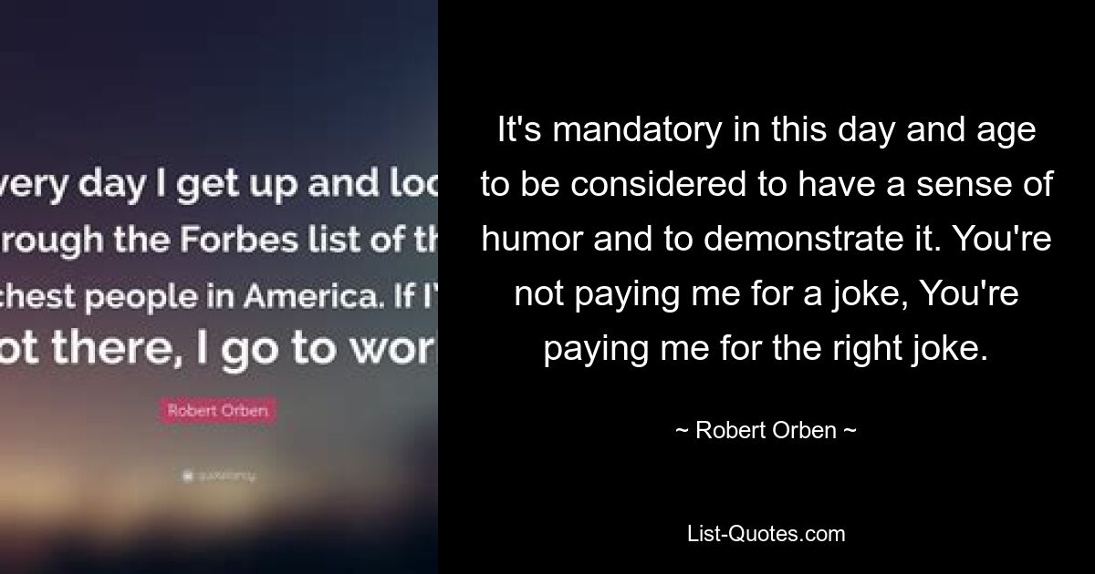 It's mandatory in this day and age to be considered to have a sense of humor and to demonstrate it. You're not paying me for a joke, You're paying me for the right joke. — © Robert Orben