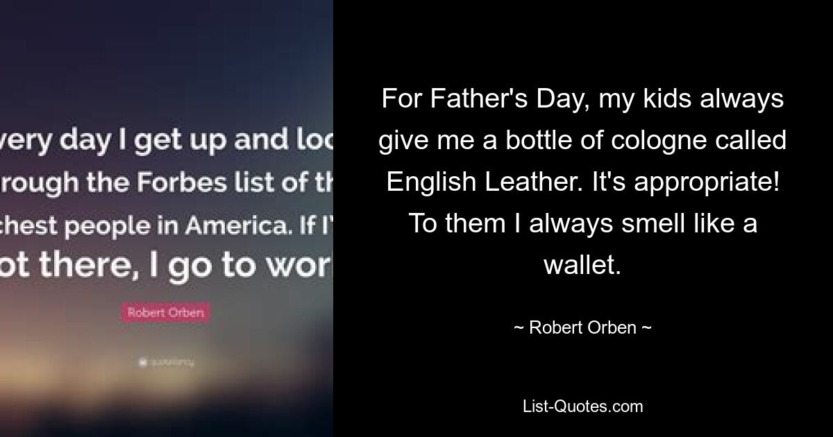 For Father's Day, my kids always give me a bottle of cologne called English Leather. It's appropriate! To them I always smell like a wallet. — © Robert Orben