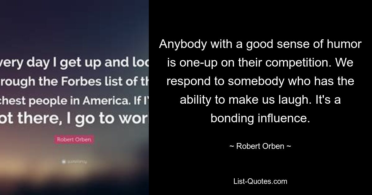 Anybody with a good sense of humor is one-up on their competition. We respond to somebody who has the ability to make us laugh. It's a bonding influence. — © Robert Orben